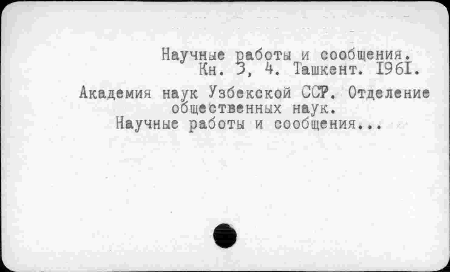 ﻿Научные работы и сообщения.
Кн. >, 4. Ташкент. 1961.
Академия наук Узбекской ССР. Отделение общественных наук.
Научные работы и сообщения...